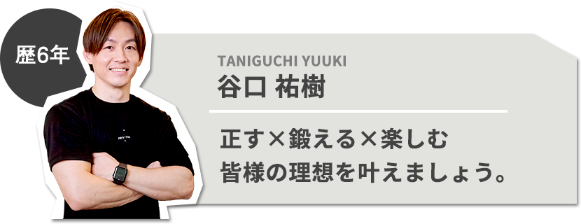 歴6年 谷口 祐樹 正す×鍛える×楽しむ 皆様の理想を叶えましょう。